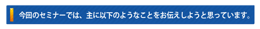 今回のセミナーでは、主に以下のようなことをお伝えしようと思っています。